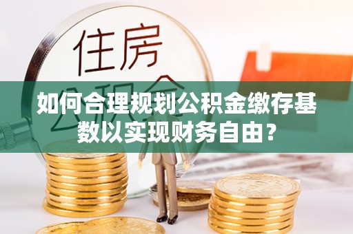清涧如何合理规划公积金缴存基数以实现财务自由？