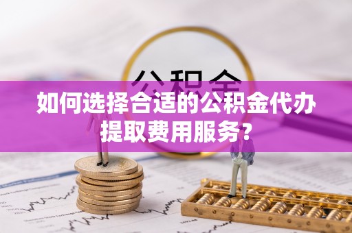 清涧如何选择合适的公积金代办提取费用服务？