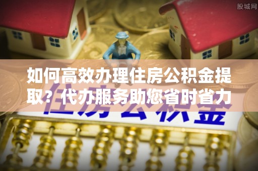 清涧如何高效办理住房公积金提取？代办服务助您省时省力
