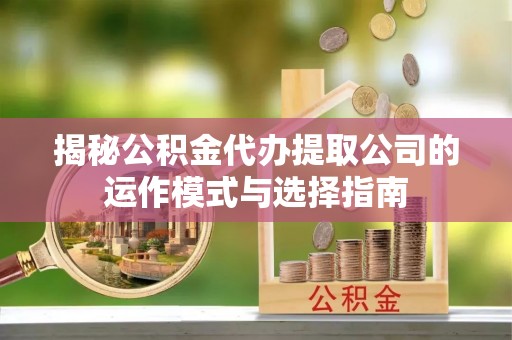 清涧揭秘公积金代办提取公司的运作模式与选择指南