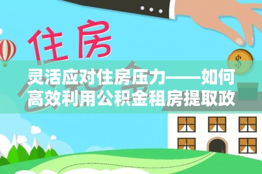 清涧灵活应对住房压力——如何高效利用公积金租房提取政策