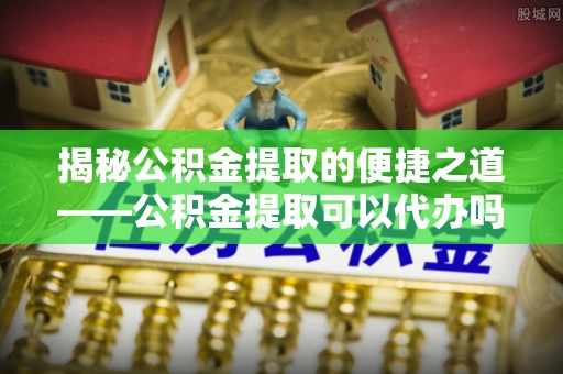 清涧揭秘公积金提取的便捷之道——公积金提取可以代办吗？