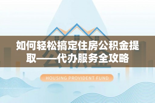 清涧如何轻松搞定住房公积金提取——代办服务全攻略