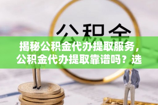 清涧揭秘公积金代办提取服务，公积金代办提取靠谱吗？选择前你需要知道这些！