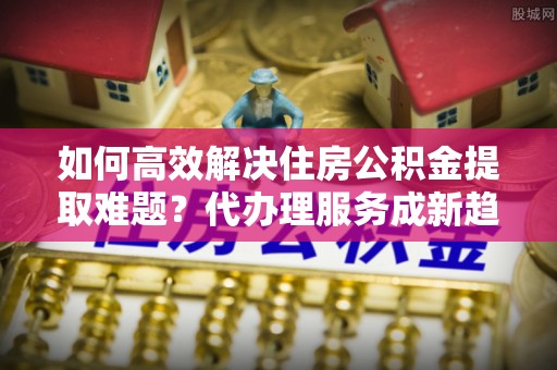 清涧如何高效解决住房公积金提取难题？代办理服务成新趋势