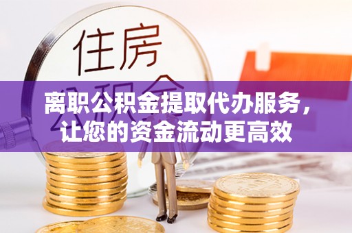 清涧离职公积金提取代办服务，让您的资金流动更高效