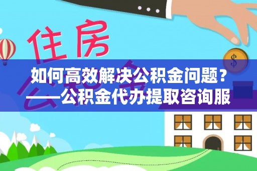 清涧如何高效解决公积金问题？——公积金代办提取咨询服务指南