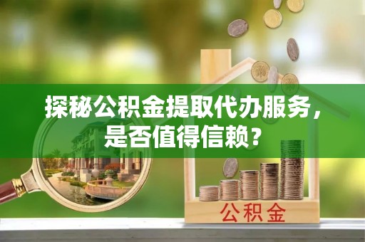 清涧探秘公积金提取代办服务，是否值得信赖？