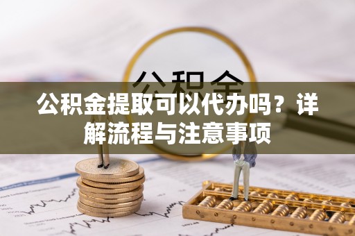 清涧公积金提取可以代办吗？详解流程与注意事项