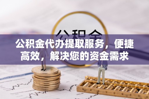 清涧公积金代办提取服务，便捷高效，解决您的资金需求