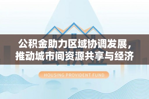 清涧公积金助力区域协调发展，推动城市间资源共享与经济均衡发展