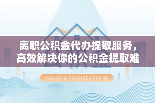 清涧离职公积金代办提取服务，高效解决你的公积金提取难题