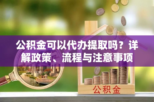 清涧公积金可以代办提取吗？详解政策、流程与注意事项