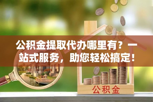 清涧公积金提取代办哪里有？一站式服务，助您轻松搞定！