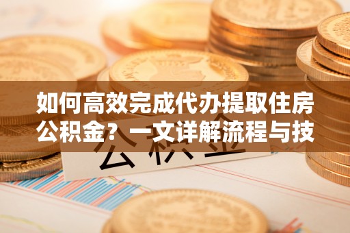 清涧如何高效完成代办提取住房公积金？一文详解流程与技巧