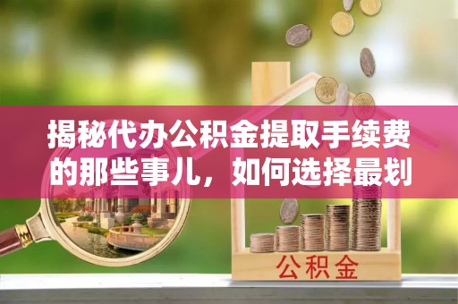 清涧揭秘代办公积金提取手续费的那些事儿，如何选择最划算的服务？