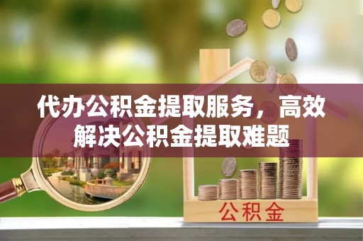 清涧代办公积金提取服务，高效解决公积金提取难题