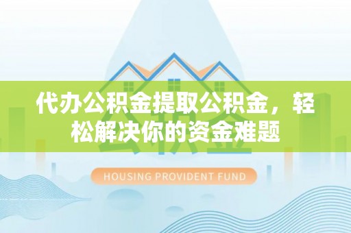 清涧代办公积金提取公积金，轻松解决你的资金难题