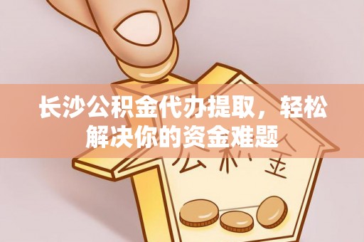 清涧长沙公积金代办提取，轻松解决你的资金难题