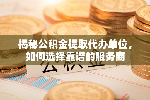 清涧揭秘公积金提取代办单位，如何选择靠谱的服务商