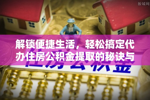 清涧解锁便捷生活，轻松搞定代办住房公积金提取的秘诀与技巧