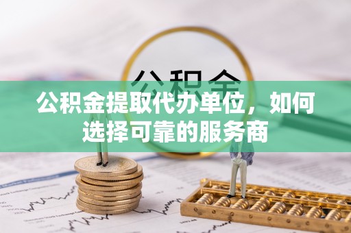 清涧公积金提取代办单位，如何选择可靠的服务商