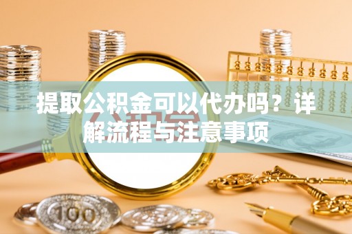 清涧提取公积金可以代办吗？详解流程与注意事项