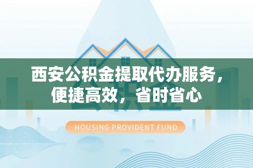 清涧西安公积金提取代办服务，便捷高效，省时省心