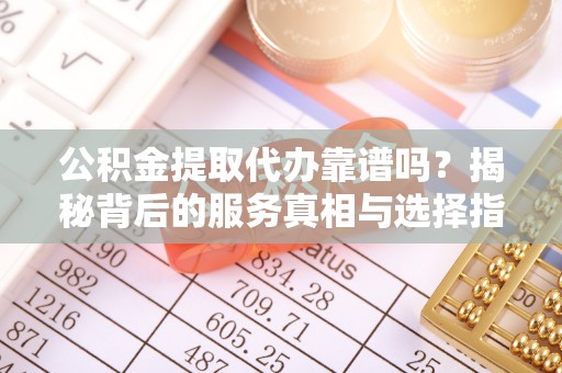 清涧公积金提取代办靠谱吗？揭秘背后的服务真相与选择指南