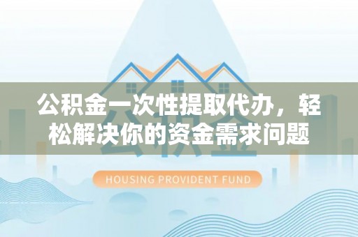 清涧公积金一次性提取代办，轻松解决你的资金需求问题