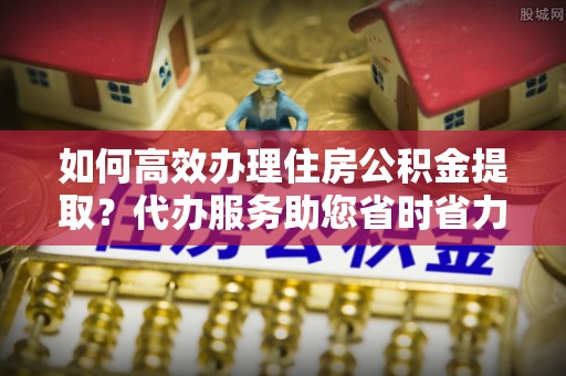清涧如何高效办理住房公积金提取？代办服务助您省时省力