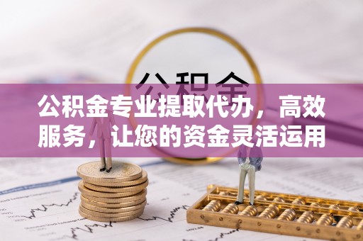 清涧公积金专业提取代办，高效服务，让您的资金灵活运用