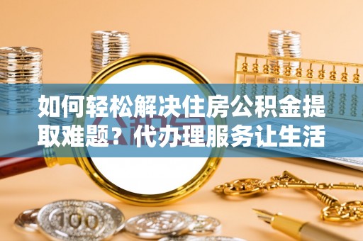 清涧如何轻松解决住房公积金提取难题？代办理服务让生活更简单