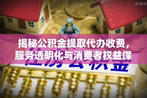 清涧揭秘公积金提取代办收费，服务透明化与消费者权益保障