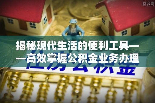 清涧揭秘现代生活的便利工具——高效掌握公积金业务办理流程的关键步骤