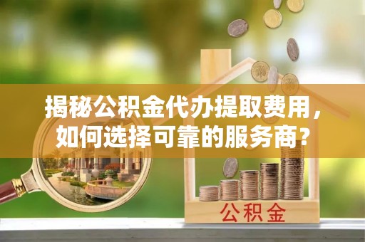 清涧揭秘公积金代办提取费用，如何选择可靠的服务商？