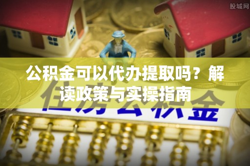 清涧公积金可以代办提取吗？解读政策与实操指南