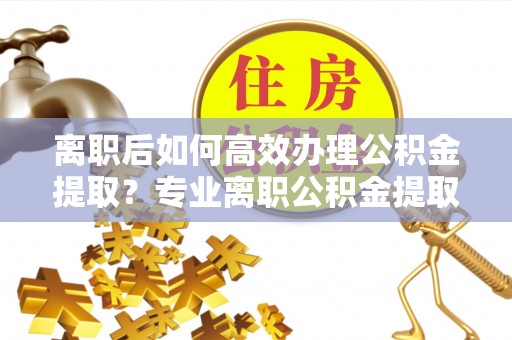 清涧离职后如何高效办理公积金提取？专业离职公积金提取代办服务指南