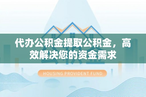 清涧代办公积金提取公积金，高效解决您的资金需求